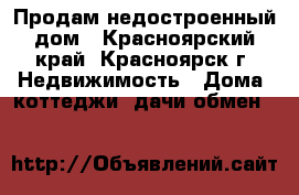 Продам недостроенный дом - Красноярский край, Красноярск г. Недвижимость » Дома, коттеджи, дачи обмен   